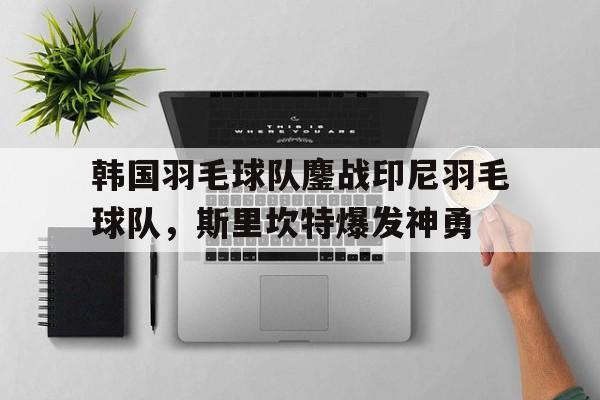 开云平台-关于韩国羽毛球队鏖战印尼羽毛球队，斯里坎特爆发神勇的信息